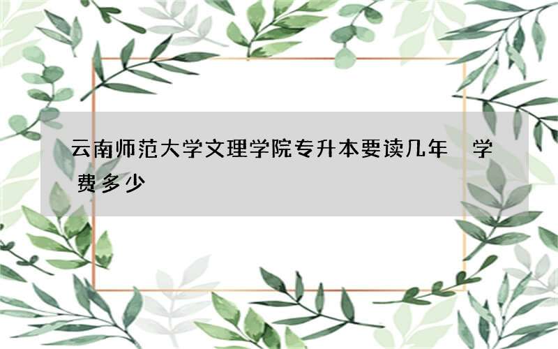 云南师范大学文理学院专升本要读几年 学费多少